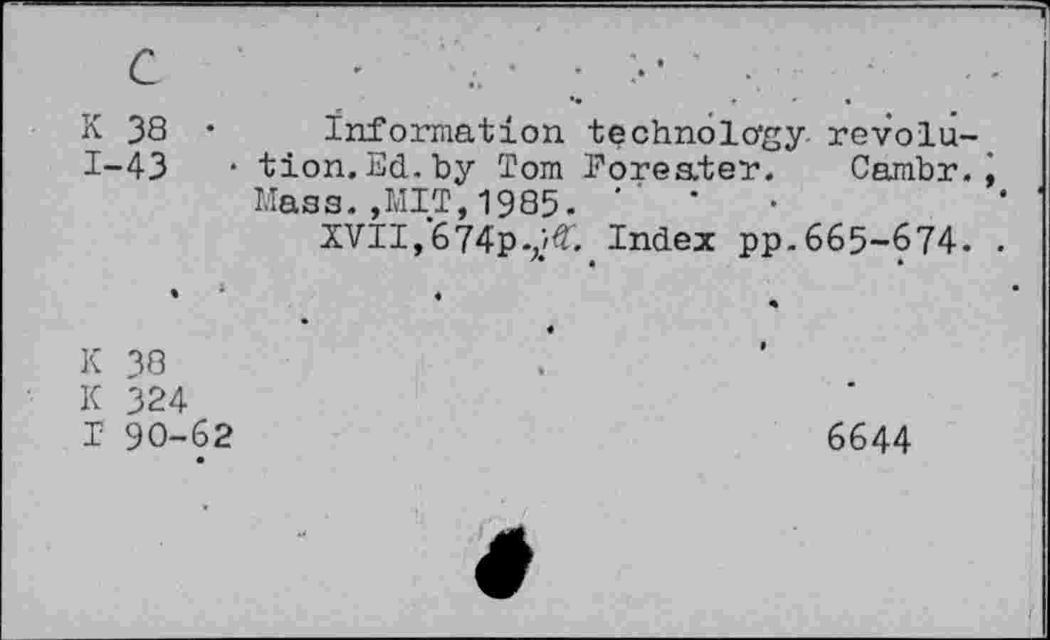 ﻿с
К 38 • 1-43	•
Information technology revolution. Ed. by Tom Eoreater. Cambr., Mass.,MIT,1985. '
XVII, 674p.;jtf. Index pp. 665-674. .
К 38
К 324
Г 90-62
6644